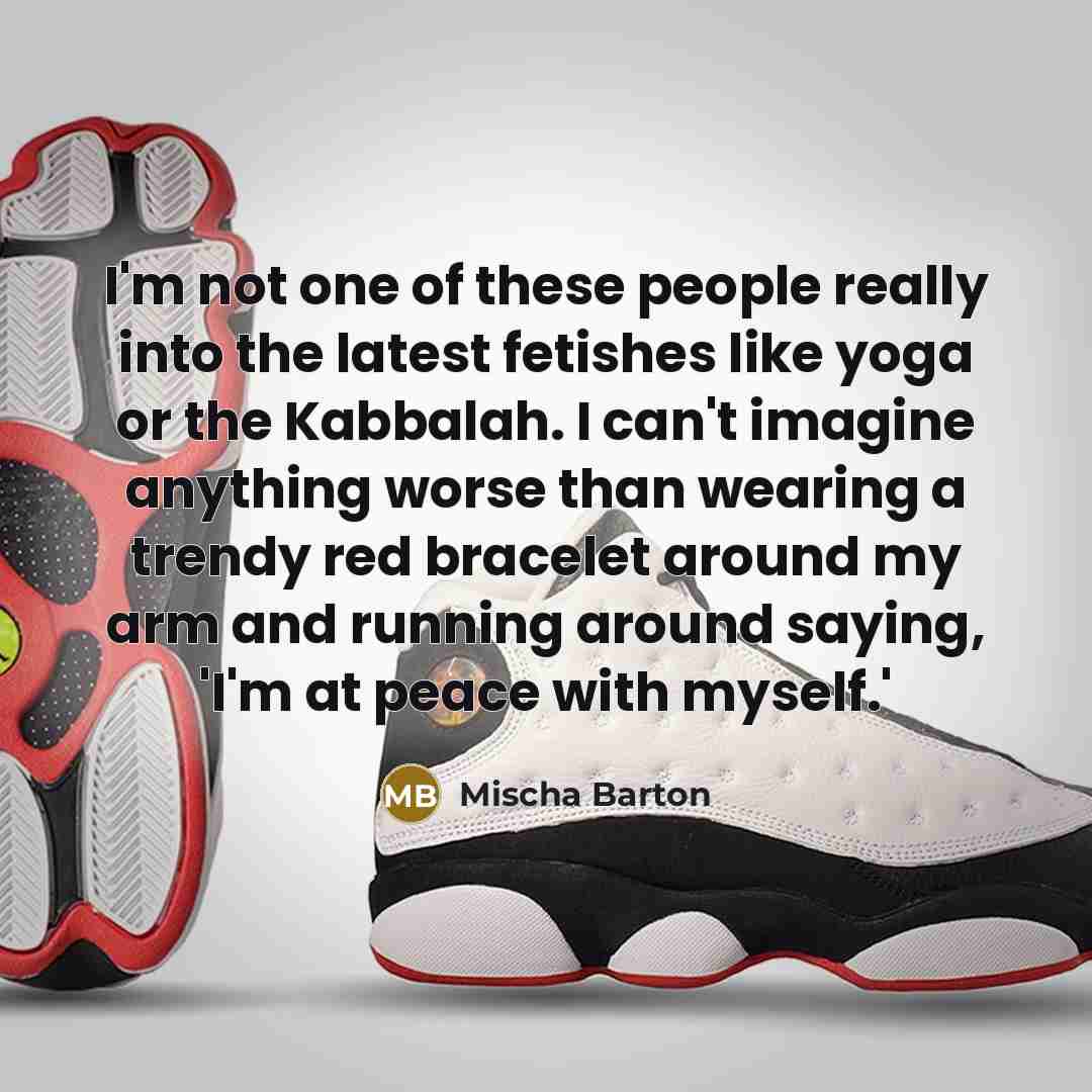 “I'm not one of these people really into the latest fetishes like yoga or the Kabbalah. I can't imagine anything worse than wearing a trendy red bracelet around my arm and running around saying, 'I'm at peace with myself.'” quote by Mischa Barton