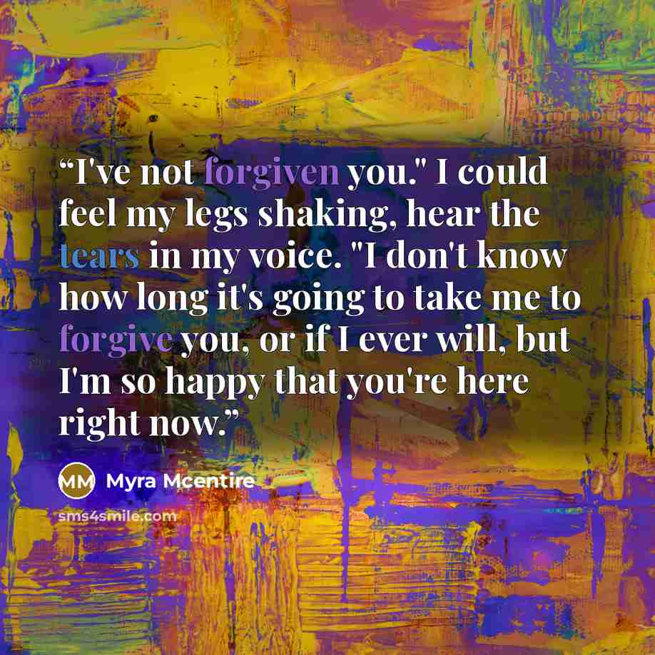 “I've not forgiven you." I could feel my legs shaking, hear the tears in my voice. "I don't know how long it's going to take me to forgive you, or if I ever will, but I'm so happy that you're here right now.” quote by Myra McEntire