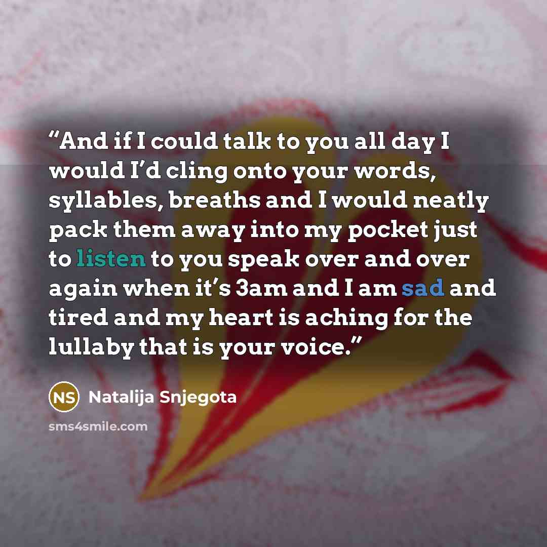 “And if I could talk to you all day I would I’d cling onto your words, syllables, breaths and I would neatly pack them away into my pocket just to listen to you speak over and over again when it’s 3am and I am sad and tired and my heart is aching for the lullaby that is your voice.” quote by Natalija Snjegota