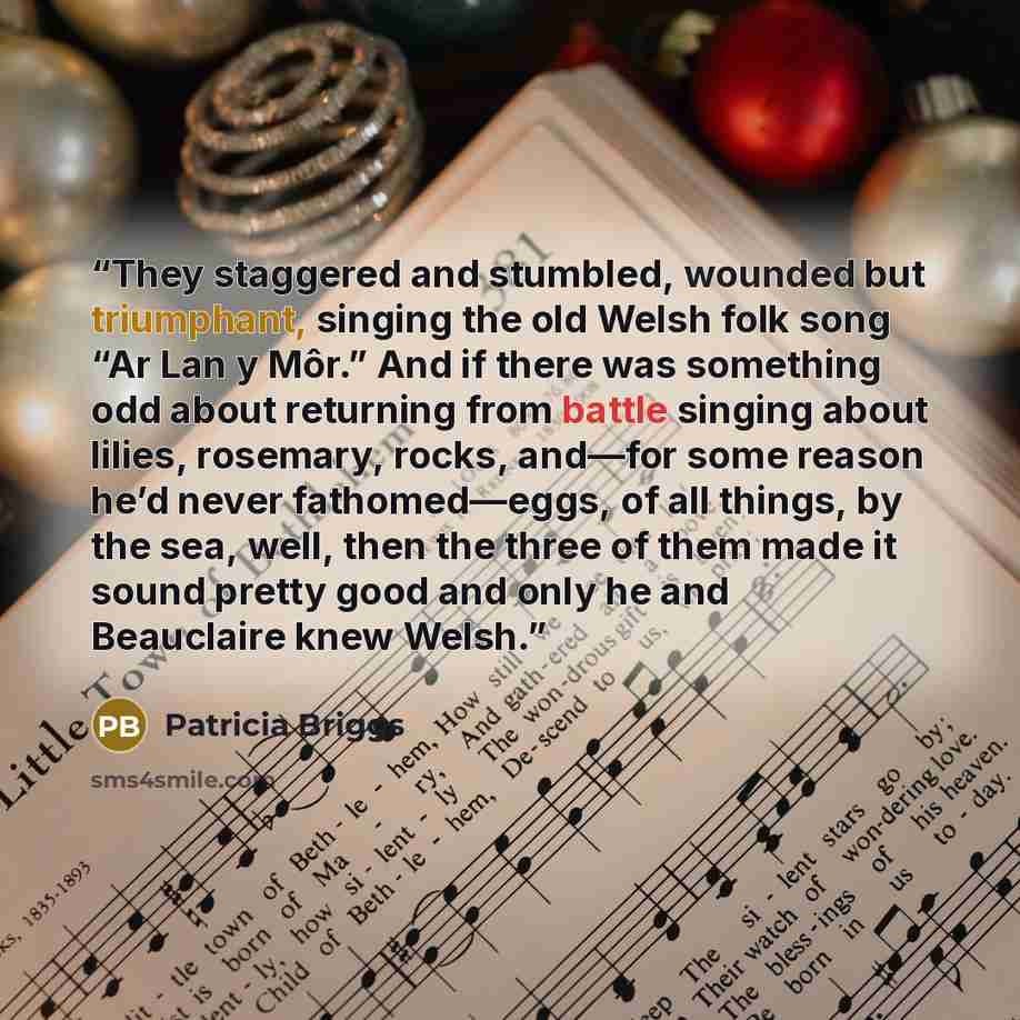 “They staggered and stumbled, wounded but triumphant, singing the old Welsh folk song “Ar Lan y Môr.” And if there was something odd about returning from battle singing about lilies, rosemary, rocks, and—for some reason he’d never fathomed—eggs, of all things, by the sea, well, then the three of…” quote by Patricia Briggs