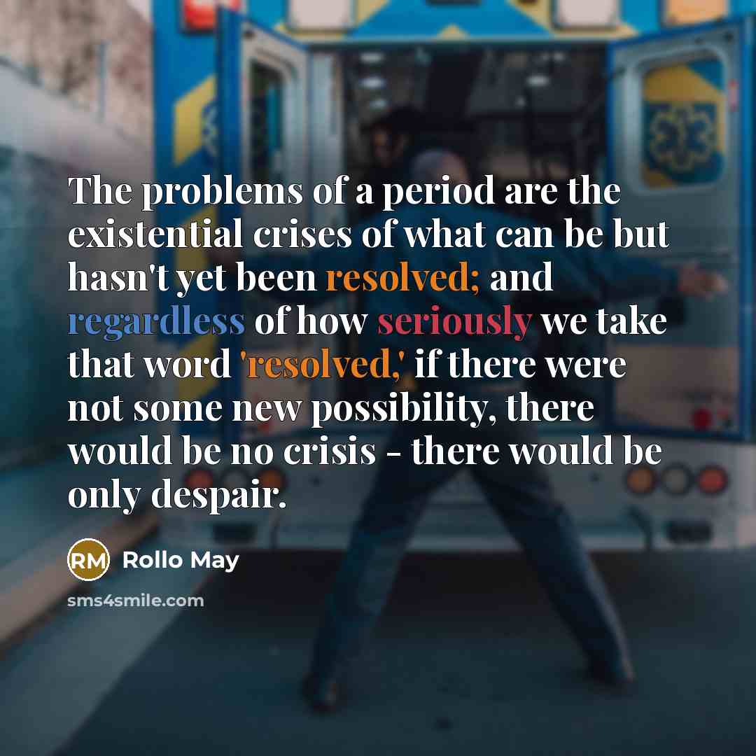 “The problems of a period are the existential crises of what can be but hasn't yet been resolved; and regardless of how seriously we take that word 'resolved,' if there were not some new possibility, there would be no crisis - there would be only despair.” quote by Rollo May
