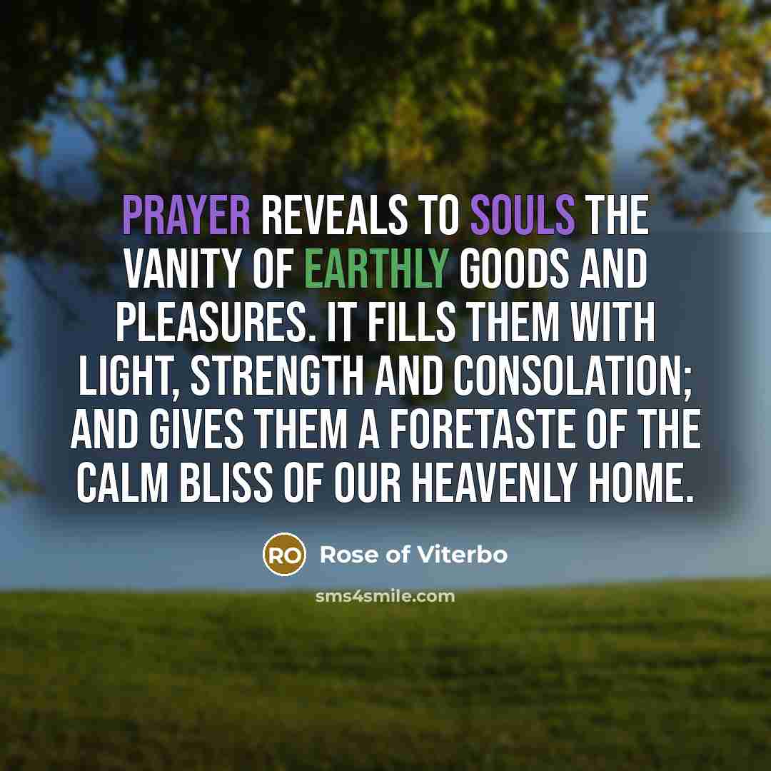 “Prayer reveals to souls the vanity of earthly goods and pleasures. It fills them with light, strength and consolation; and gives them a foretaste of the calm bliss of our heavenly home.” quote by Rose of Viterbo