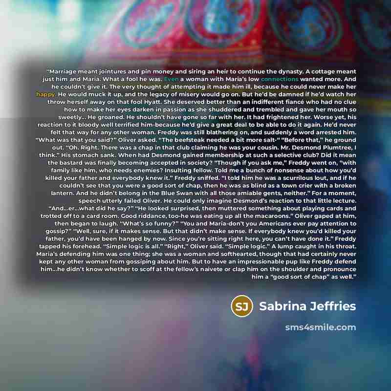 “Marriage meant jointures and pin money and siring an heir to continue the dynasty. A cottage meant just him and Maria. What a fool he was. Even a woman with Maria’s low connections wanted more. And he couldn’t give it. The very thought of attempting it made him ill, because he could never make her…” quote by Sabrina Jeffries