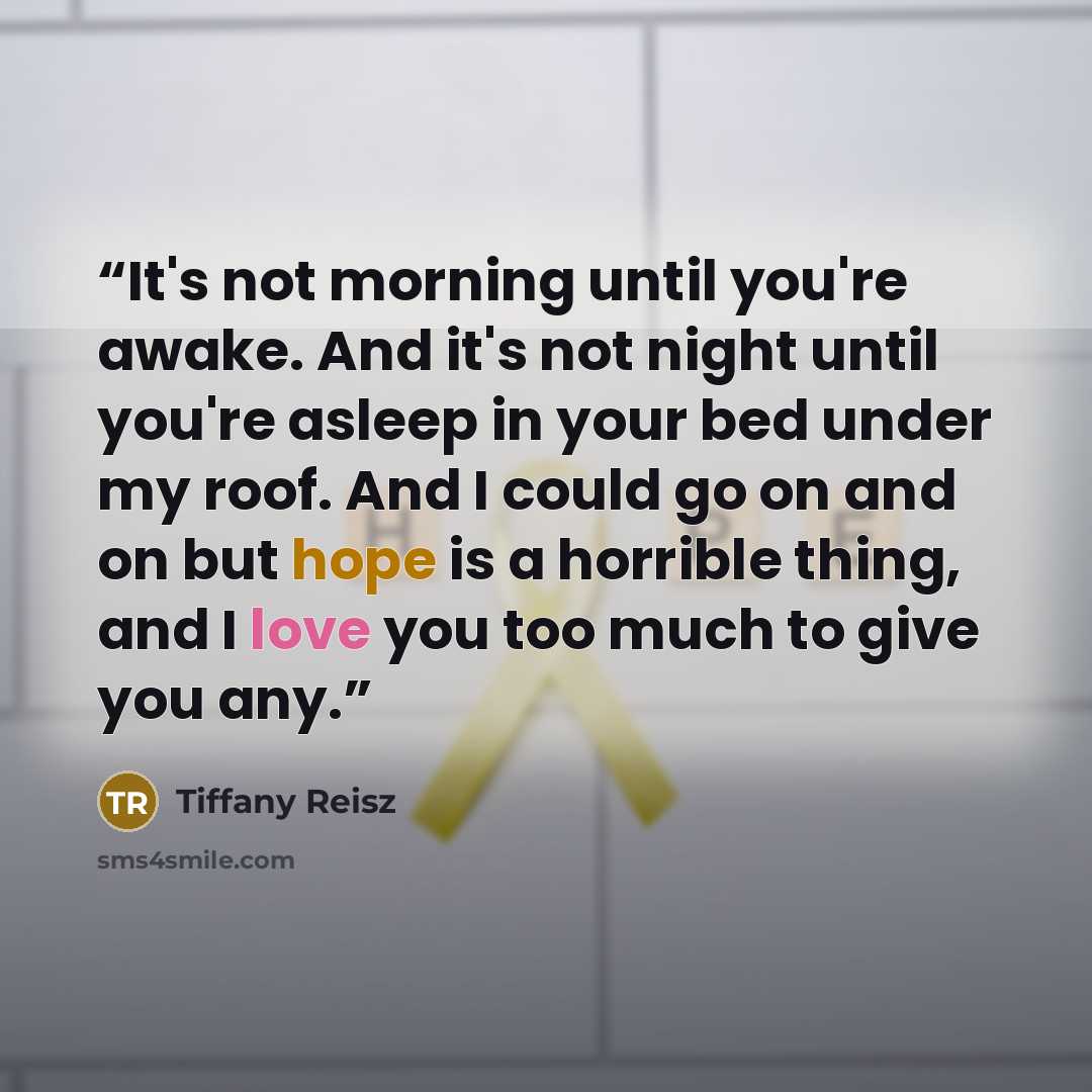 “It's not morning until you're awake. And it's not night until you're asleep in your bed under my roof. And I could go on and on but hope is a horrible thing, and I love you too much to give you any.” quote by Tiffany Reisz