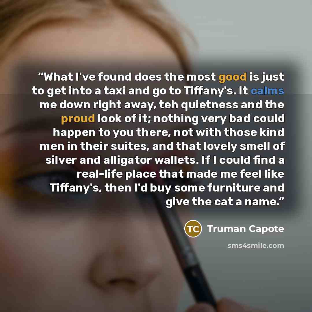 “What I've found does the most good is just to get into a taxi and go to Tiffany's. It calms me down right away, teh quietness and the proud look of it; nothing very bad could happen to you there, not with those kind men in their suites, and that lovely smell of silver and alligator wallets. If I…” quote by Truman Capote