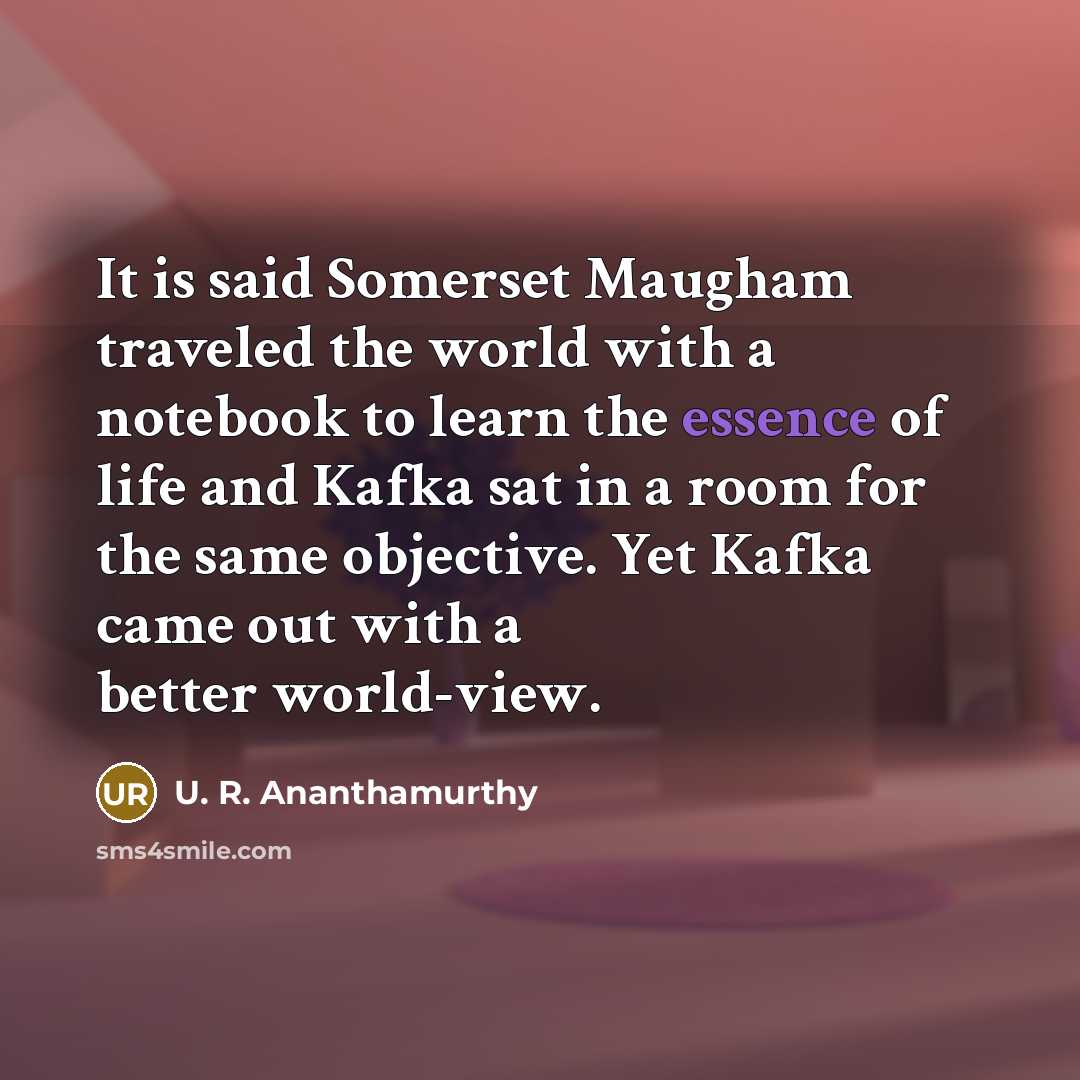 “It is said Somerset Maugham traveled the world with a notebook to learn the essence of life and Kafka sat in a room for the same objective. Yet Kafka came out with a better world-view.” quote by U. R. Ananthamurthy