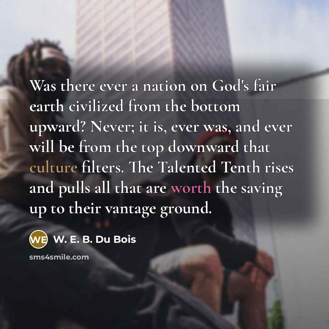 “Was there ever a nation on God's fair earth civilized from the bottom upward? Never; it is, ever was, and ever will be from the top downward that culture filters. The Talented Tenth rises and pulls all that are worth the saving up to their vantage ground.” quote by W. E. B. Du Bois