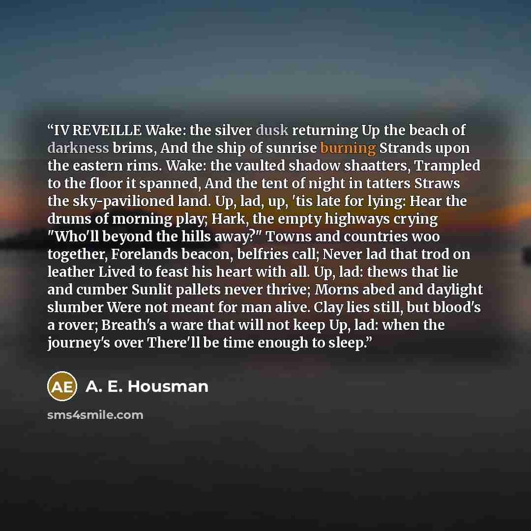 “IV REVEILLE Wake: the silver dusk returning Up the beach of darkness brims, And the ship of sunrise burning Strands upon the eastern rims. Wake: the vaulted shadow shaatters, Trampled to the floor it spanned, And the tent of night in tatters Straws the sky-pavilioned land. Up, lad, up, 'tis late…” quote by A. E. Housman