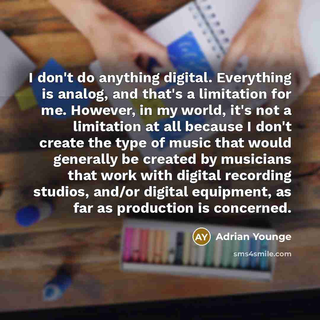 “I don't do anything digital. Everything is analog, and that's a limitation for me. However, in my world, it's not a limitation at all because I don't create the type of music that would generally be created by musicians that work with digital recording studios, and/or digital equipment, as far as…” quote by Adrian Younge