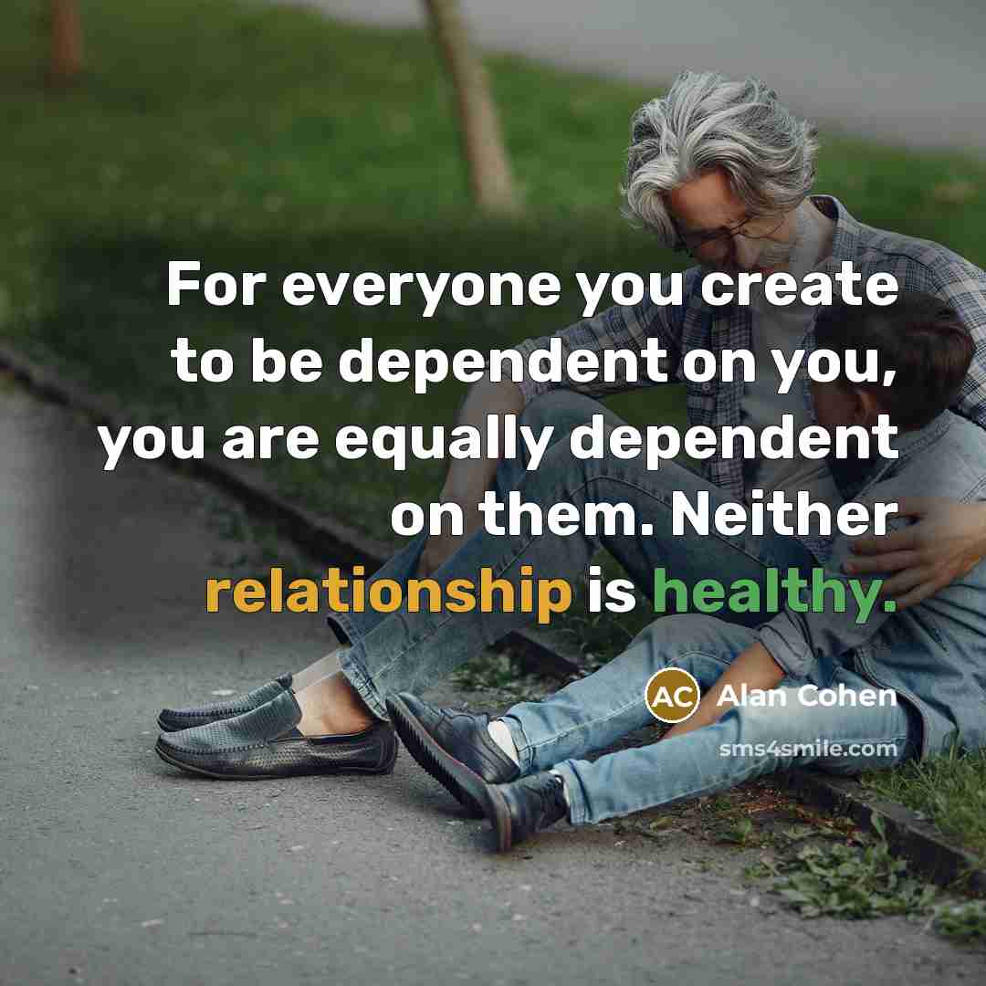 “For everyone you create to be dependent on you, you are equally dependent on them. Neither relationship is healthy.” quote by Alan Cohen