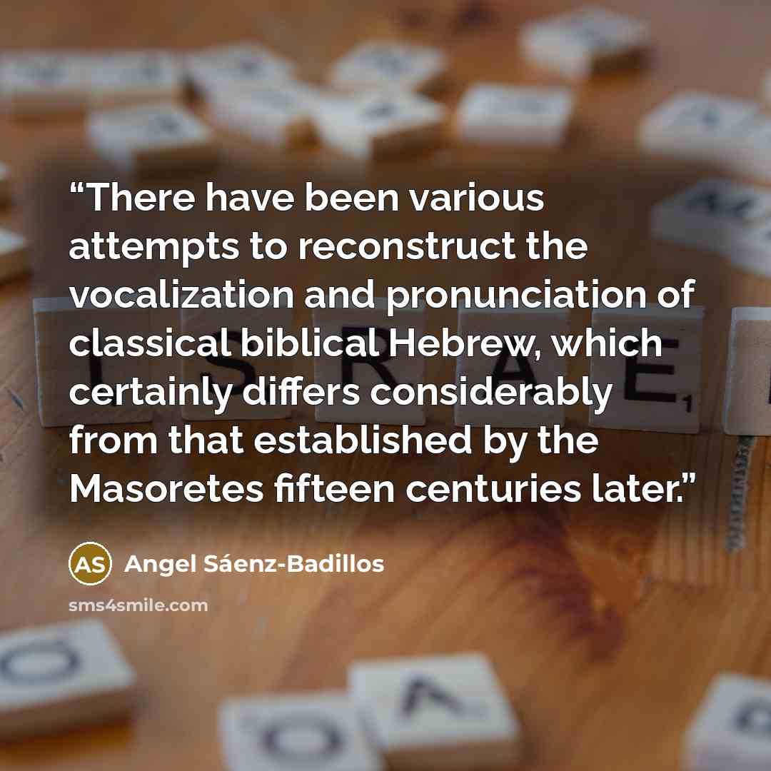 “There have been various attempts to reconstruct the vocalization and pronunciation of classical biblical Hebrew, which certainly differs considerably from that established by the Masoretes fifteen centuries later.” quote by Angel Sáenz-Badillos