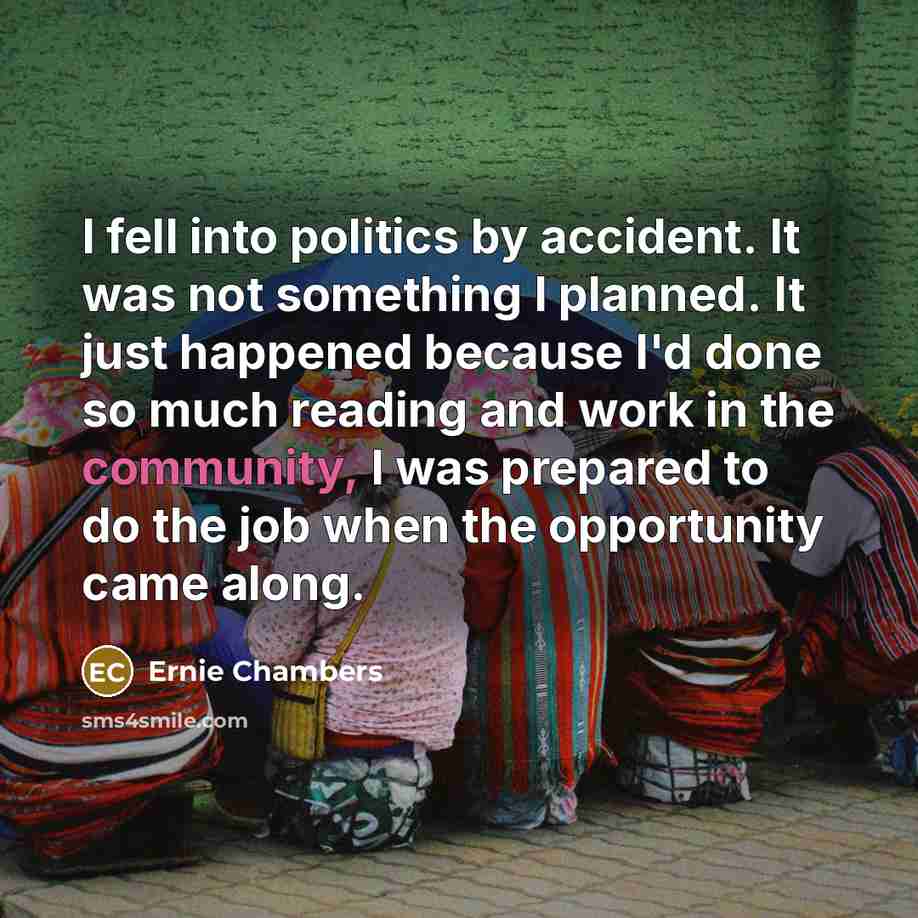 “I fell into politics by accident. It was not something I planned. It just happened because I'd done so much reading and work in the community, I was prepared to do the job when the opportunity came along.” quote by Ernie Chambers