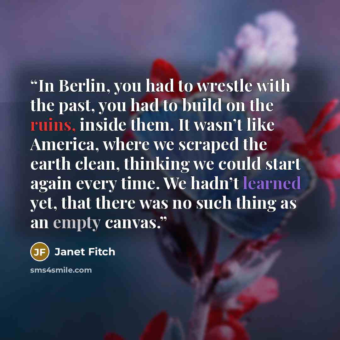 “In Berlin, you had to wrestle with the past, you had to build on the ruins, inside them. It wasn’t like America, where we scraped the earth clean, thinking we could start again every time. We hadn’t learned yet, that there was no such thing as an empty canvas.” quote by janet fitch