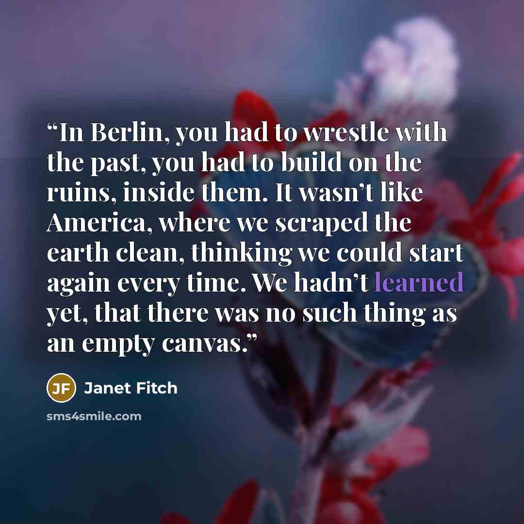 “In Berlin, you had to wrestle with the past, you had to build on the ruins, inside them. It wasn’t like America, where we scraped the earth clean, thinking we could start again every time. We hadn’t learned yet, that there was no such thing as an empty canvas.” quote by janet fitch