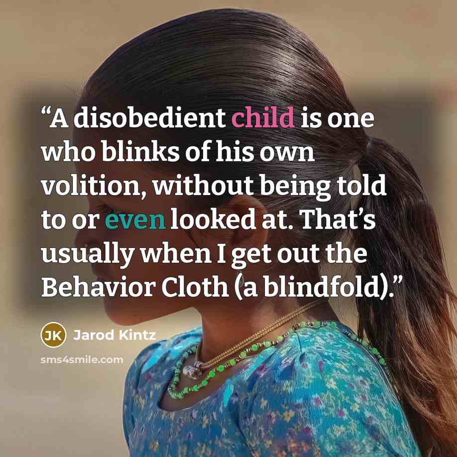 “A disobedient child is one who blinks of his own volition, without being told to or even looked at. That’s usually when I get out the Behavior Cloth (a blindfold).” quote by Jarod Kintz