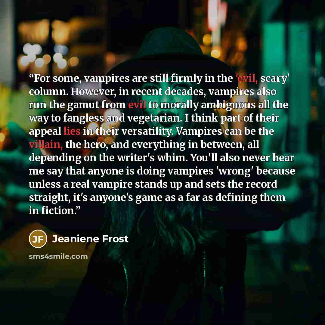 “For some, vampires are still firmly in the 'evil, scary' column. However, in recent decades, vampires also run the gamut from evil to morally ambiguous all the way to fangless and vegetarian. I think part of their appeal lies in their versatility. Vampires can be the villain, the hero, and…” quote by Jeaniene Frost