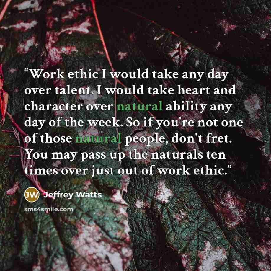 “Work ethic I would take any day over talent. I would take heart and character over natural ability any day of the week. So if you're not one of those natural people, don't fret. You may pass up the naturals ten times over just out of work ethic.” quote by Jeffrey Watts