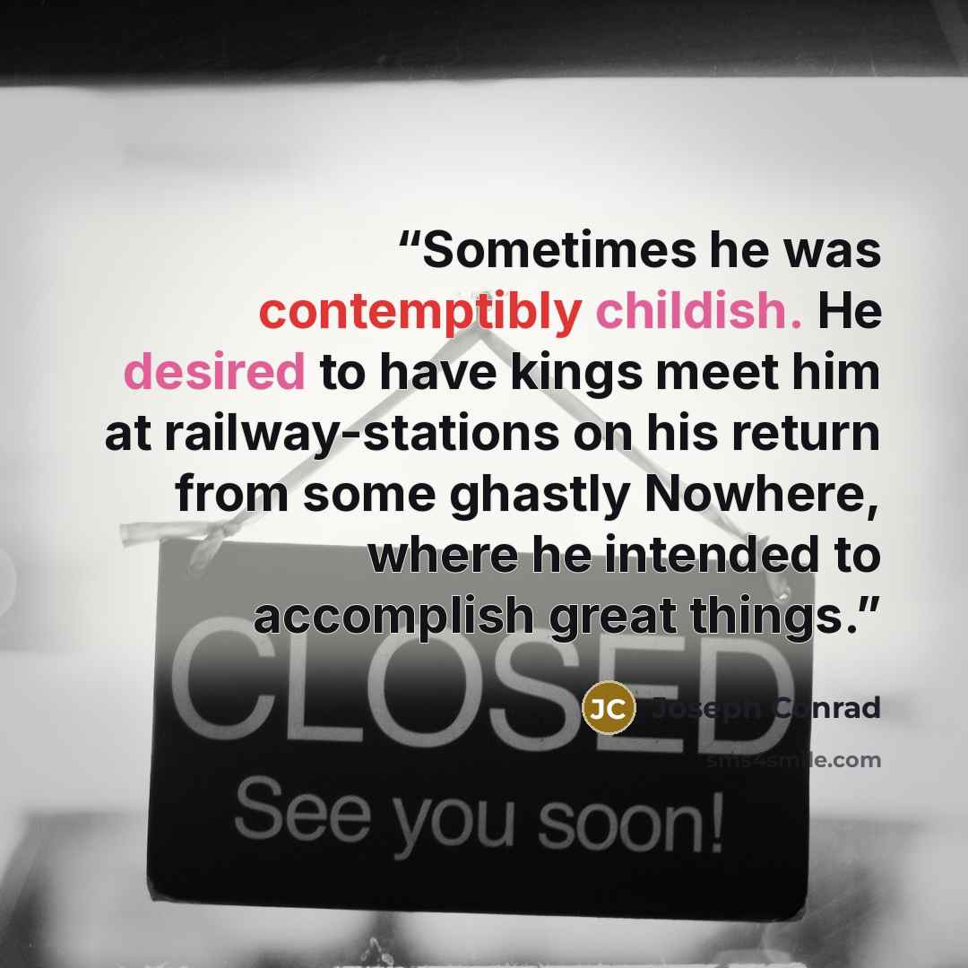 “Sometimes he was contemptibly childish. He desired to have kings meet him at railway-stations on his return from some ghastly Nowhere, where he intended to accomplish great things.” quote by Joseph Conrad
