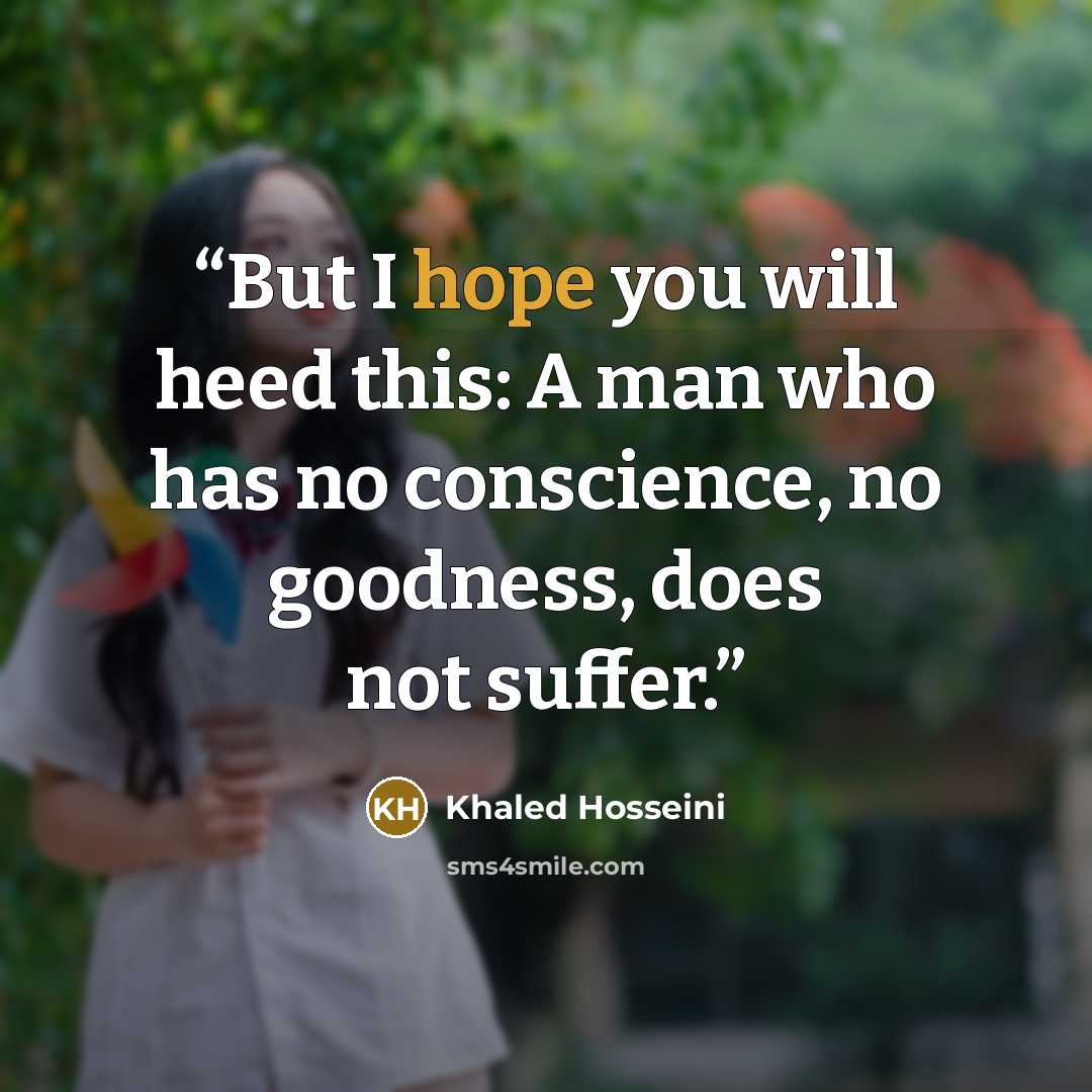 “But I hope you will heed this: A man who has no conscience, no goodness, does not suffer.” quote by Khaled Hosseini