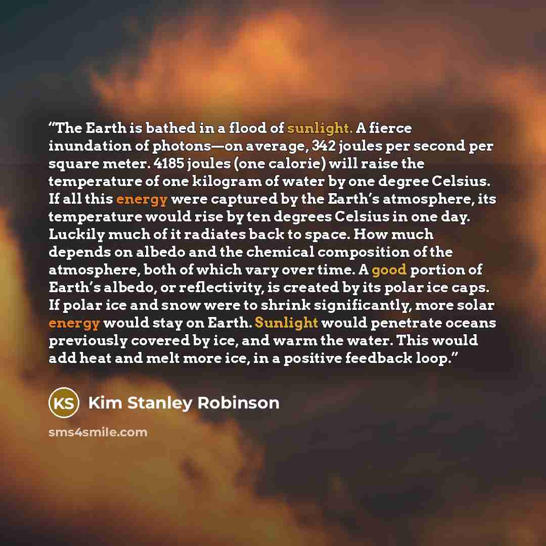 “The Earth is bathed in a flood of sunlight. A fierce inundation of photons—on average, 342 joules per second per square meter. 4185 joules (one calorie) will raise the temperature of one kilogram of water by one degree Celsius. If all this energy were captured by the Earth’s atmosphere, its…” quote by Kim Stanley Robinson