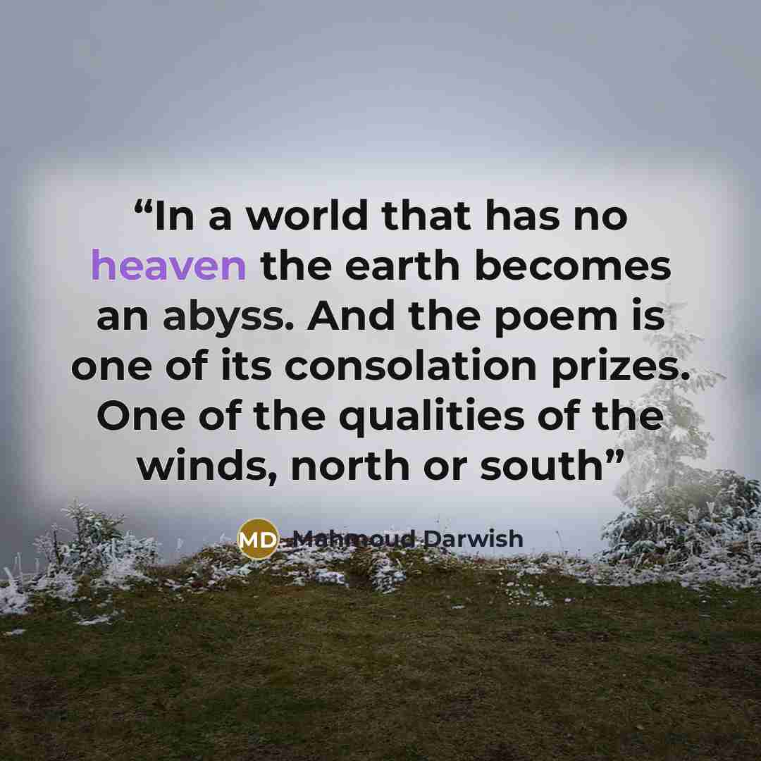 “In a world that has no heaven the earth becomes an abyss. And the poem is one of its consolation prizes. One of the qualities of the winds, north or south” quote by Mahmoud Darwish