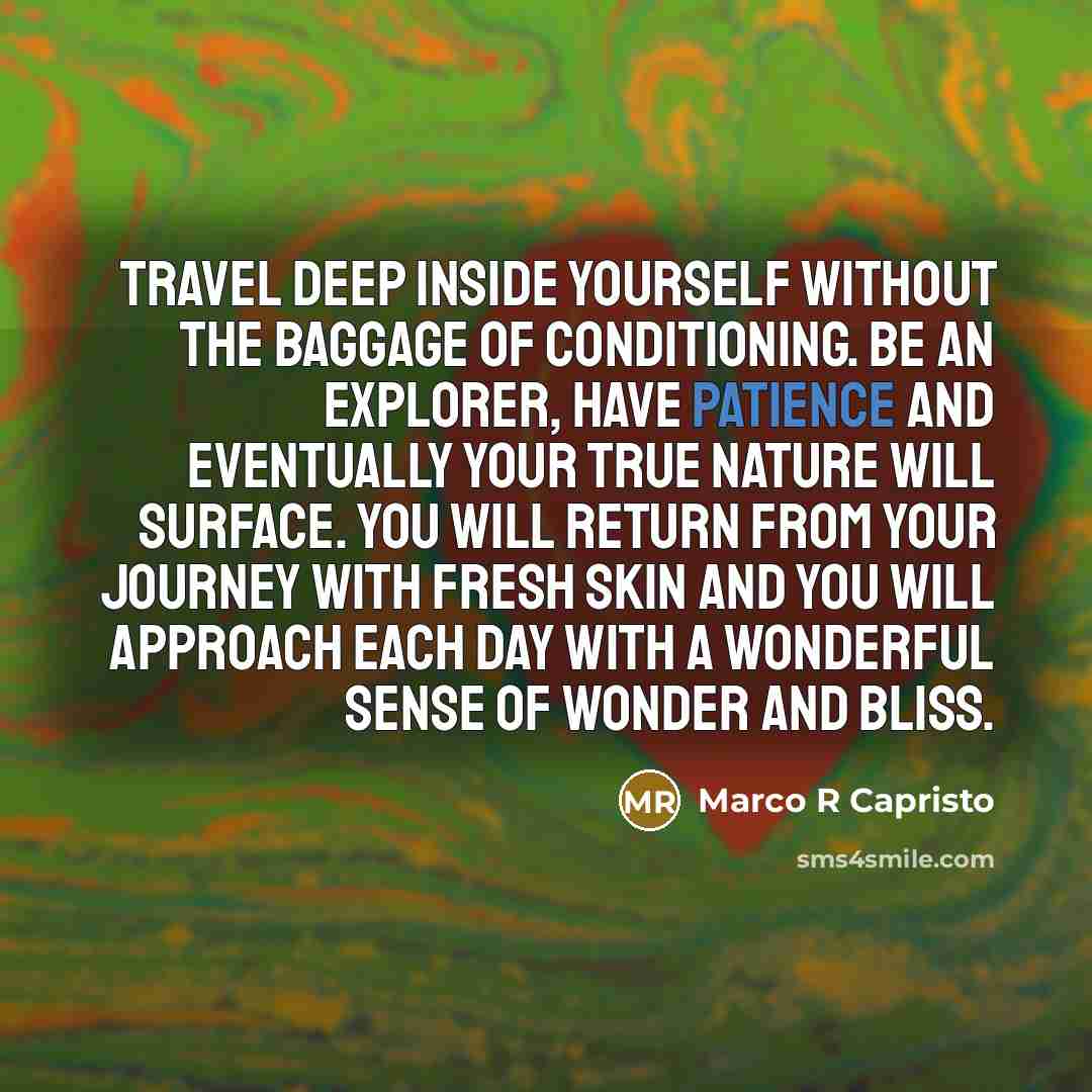 “Travel deep inside yourself without the baggage of conditioning. Be an explorer, have patience and eventually your true nature will surface. You will return from your journey with fresh skin and you will approach each day with a wonderful sense of wonder and bliss.” quote by Marco R Capristo