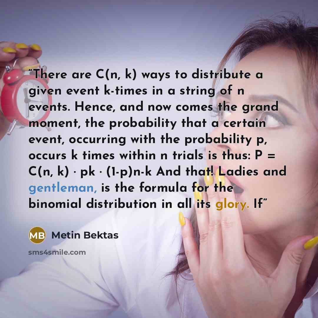 “There are C(n, k) ways to distribute a given event k-times in a string of n events. Hence, and now comes the grand moment, the probability that a certain event, occurring with the probability p, occurs k times within n trials is thus: P = C(n, k) · pk · (1-p)n-k And that! Ladies and gentleman, is…” quote by Metin Bektas