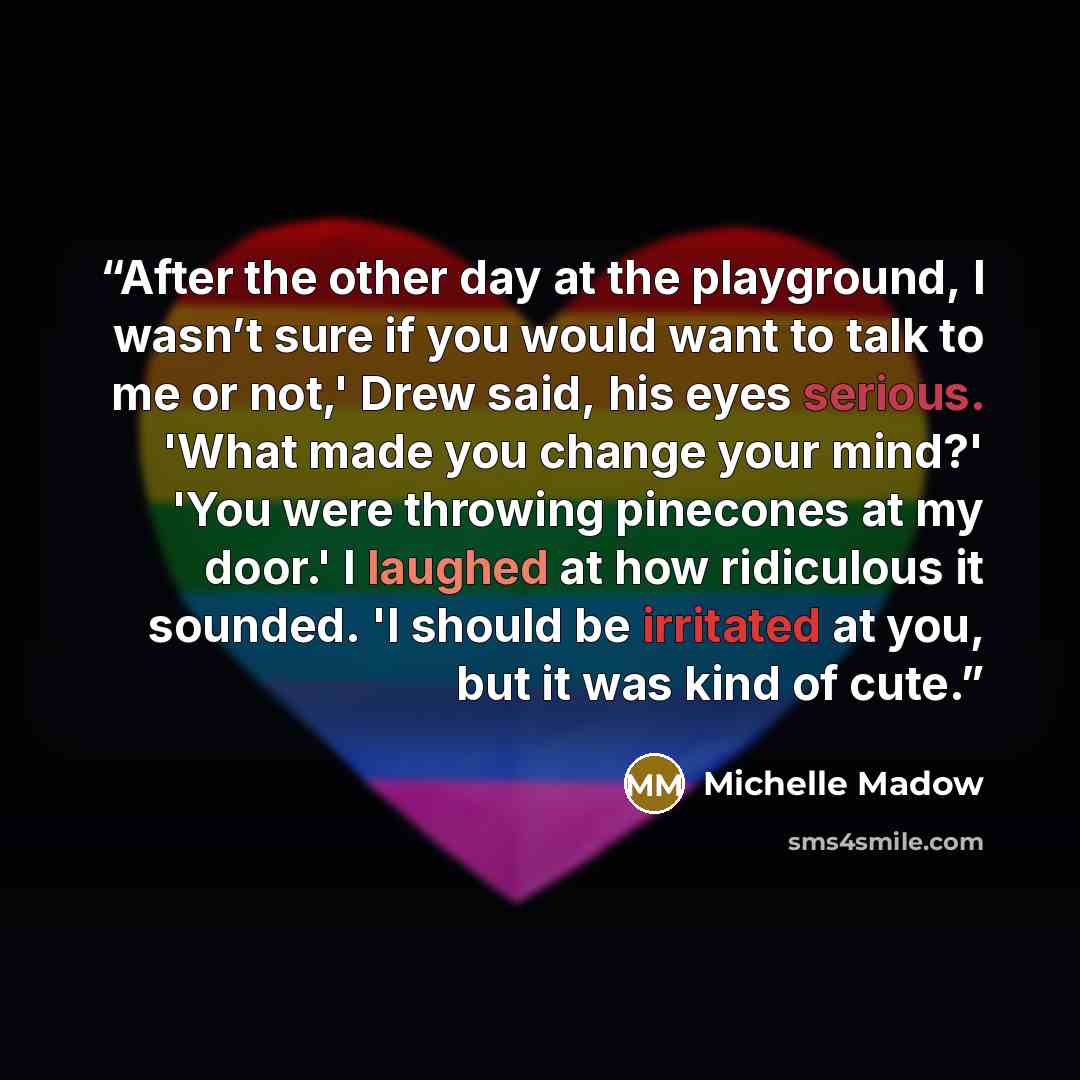 “After the other day at the playground, I wasn’t sure if you would want to talk to me or not,' Drew said, his eyes serious. 'What made you change your mind?' 'You were throwing pinecones at my door.' I laughed at how ridiculous it sounded. 'I should be irritated at you, but it was kind of cute.” quote by Michelle Madow
