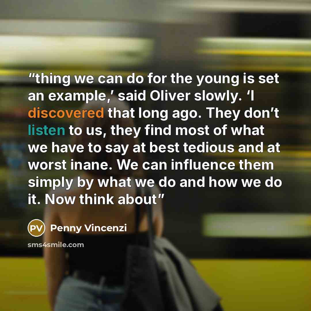 “thing we can do for the young is set an example,’ said Oliver slowly. ‘I discovered that long ago. They don’t listen to us, they find most of what we have to say at best tedious and at worst inane. We can influence them simply by what we do and how we do it. Now think about” quote by Penny Vincenzi