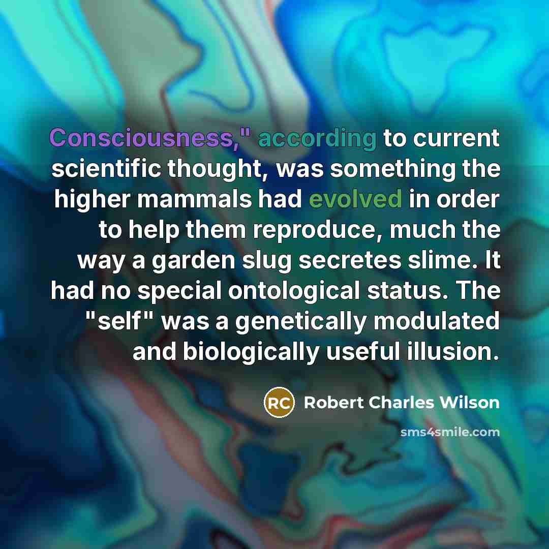 “Consciousness," according to current scientific thought, was something the higher mammals had evolved in order to help them reproduce, much the way a garden slug secretes slime. It had no special ontological status. The "self" was a genetically modulated and biologically useful illusion.” quote by Robert Charles Wilson