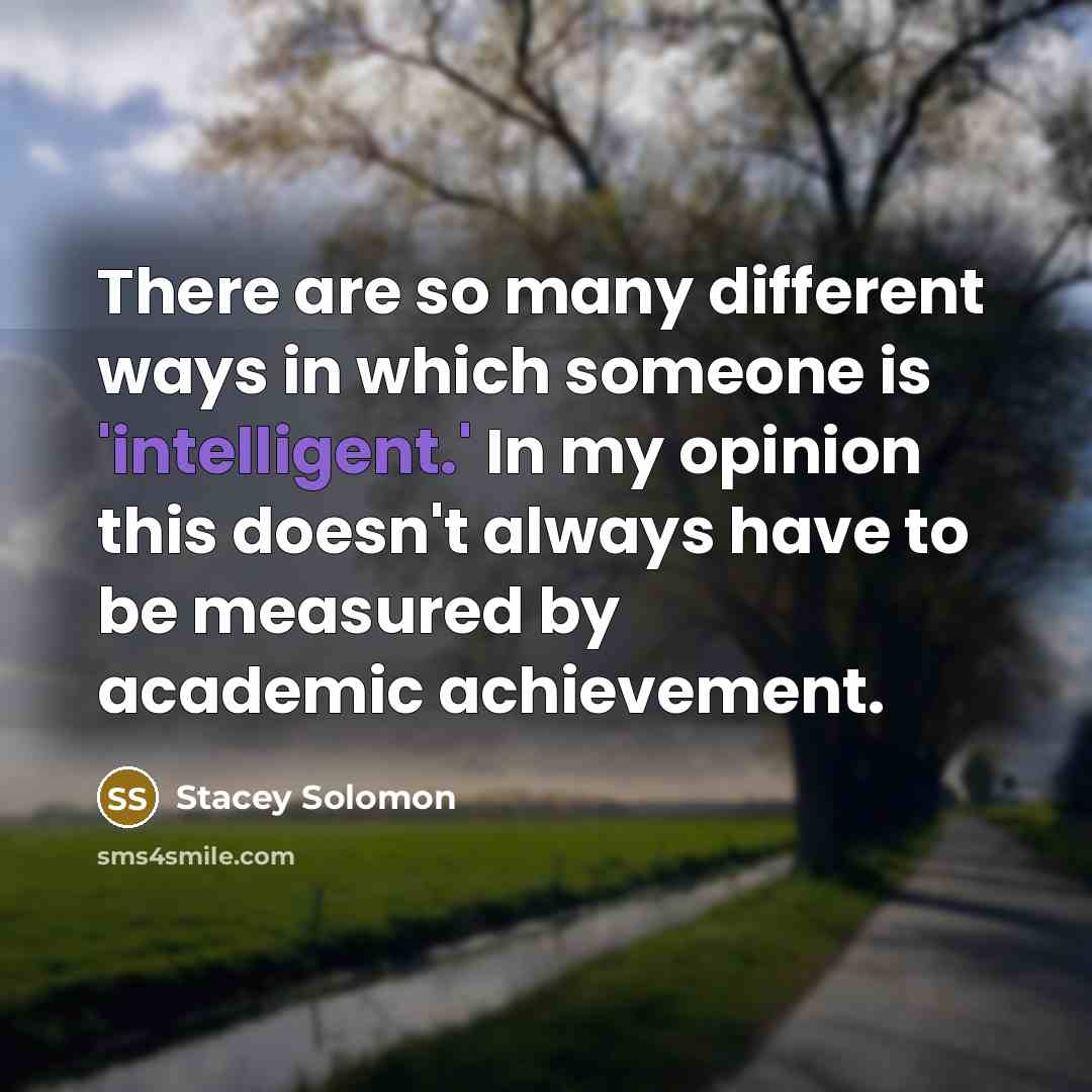 “There are so many different ways in which someone is 'intelligent.' In my opinion this doesn't always have to be measured by academic achievement.” quote by Stacey Solomon