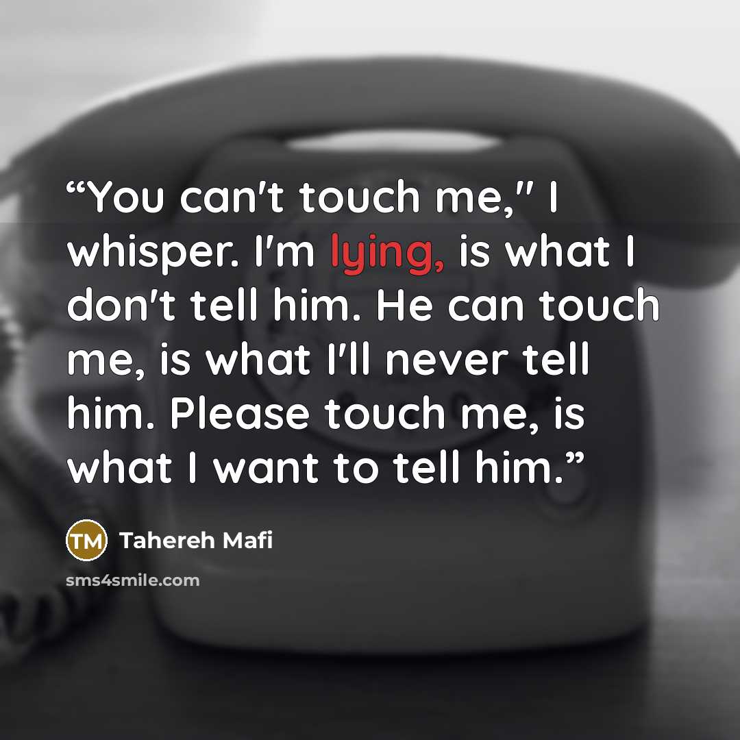“You can't touch me," I whisper. I'm lying, is what I don't tell him. He can touch me, is what I'll never tell him. Please touch me, is what I want to tell him.” quote by Tahereh Mafi