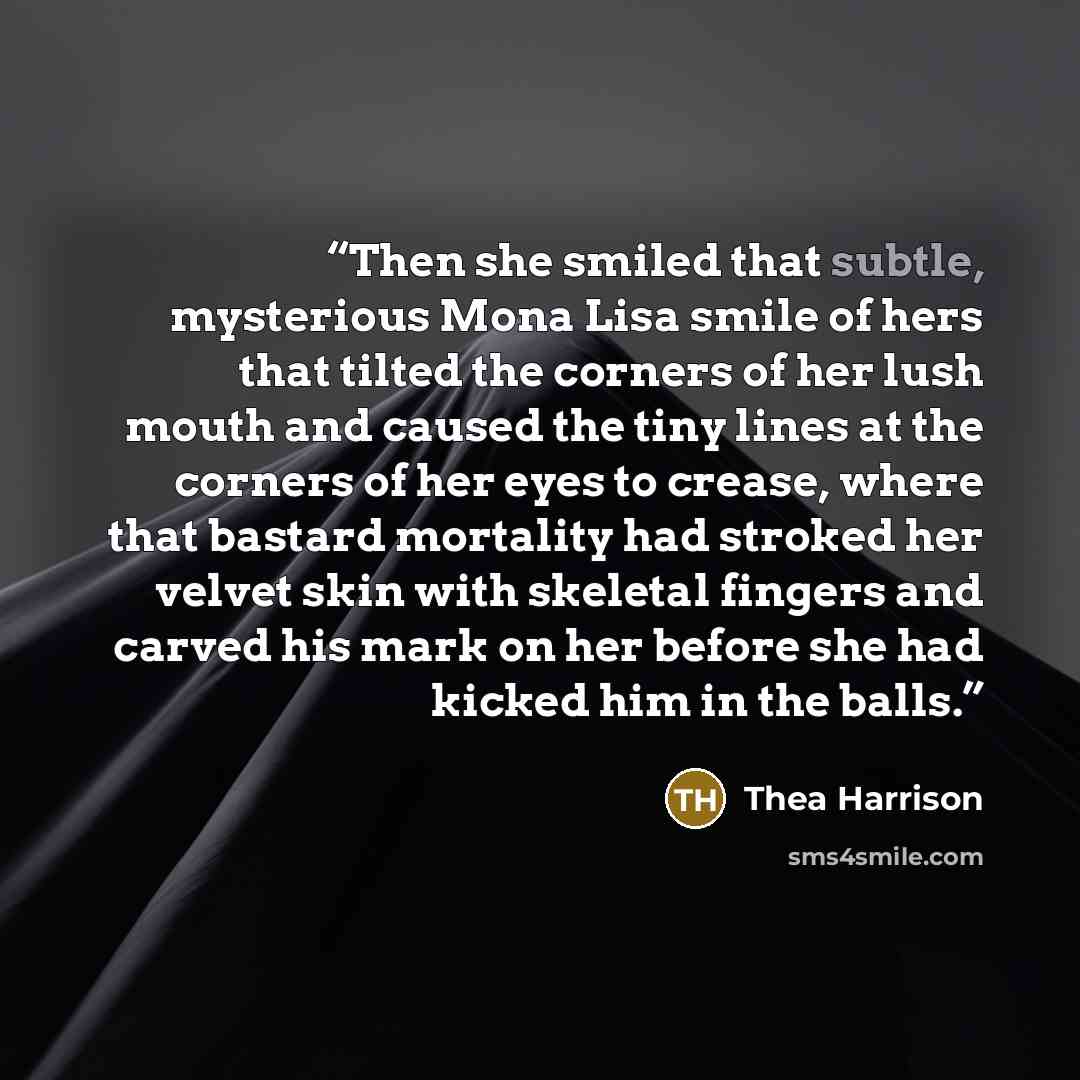 “Then she smiled that subtle, mysterious Mona Lisa smile of hers that tilted the corners of her lush mouth and caused the tiny lines at the corners of her eyes to crease, where that bastard mortality had stroked her velvet skin with skeletal fingers and carved his mark on her before she had kicked…” quote by Thea Harrison