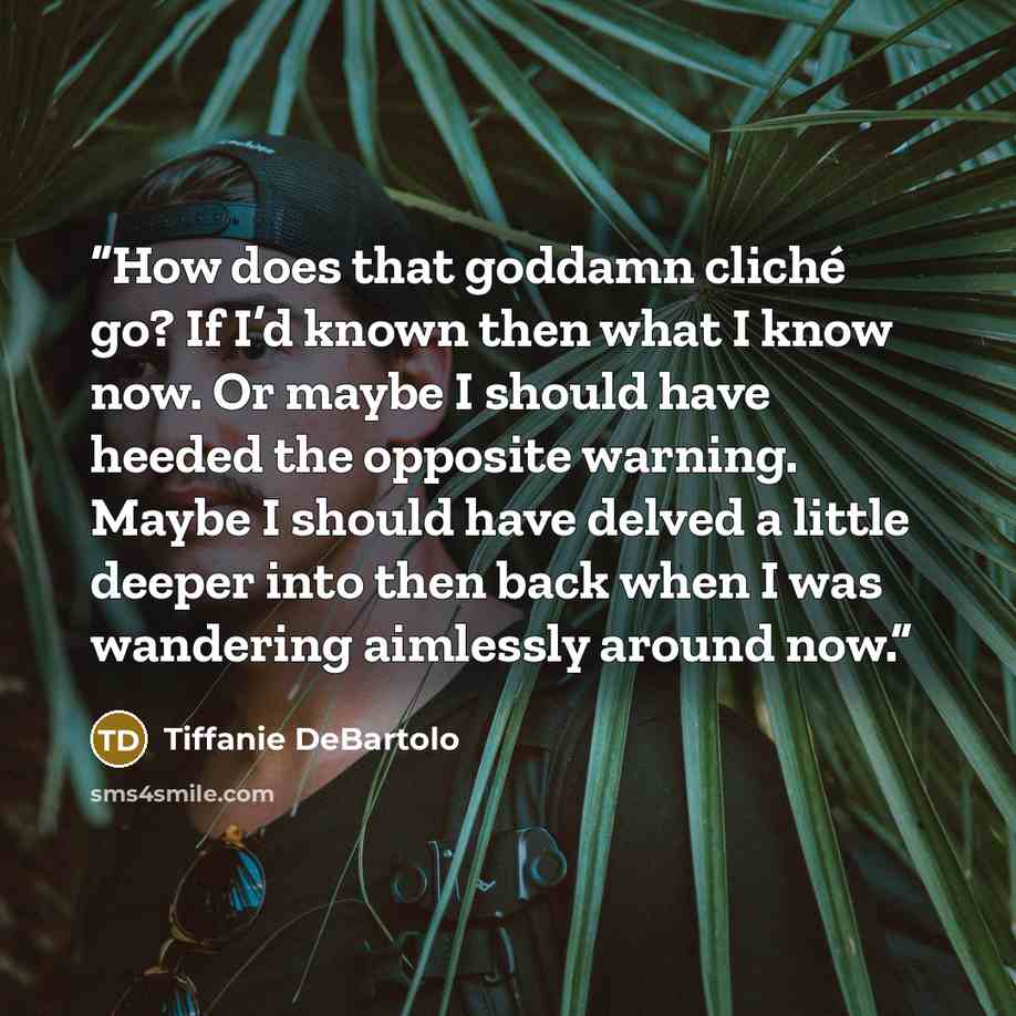 “How does that goddamn cliché go? If I’d known then what I know now. Or maybe I should have heeded the opposite warning. Maybe I should have delved a little deeper into then back when I was wandering aimlessly around now.” quote by tiffanie debartolo