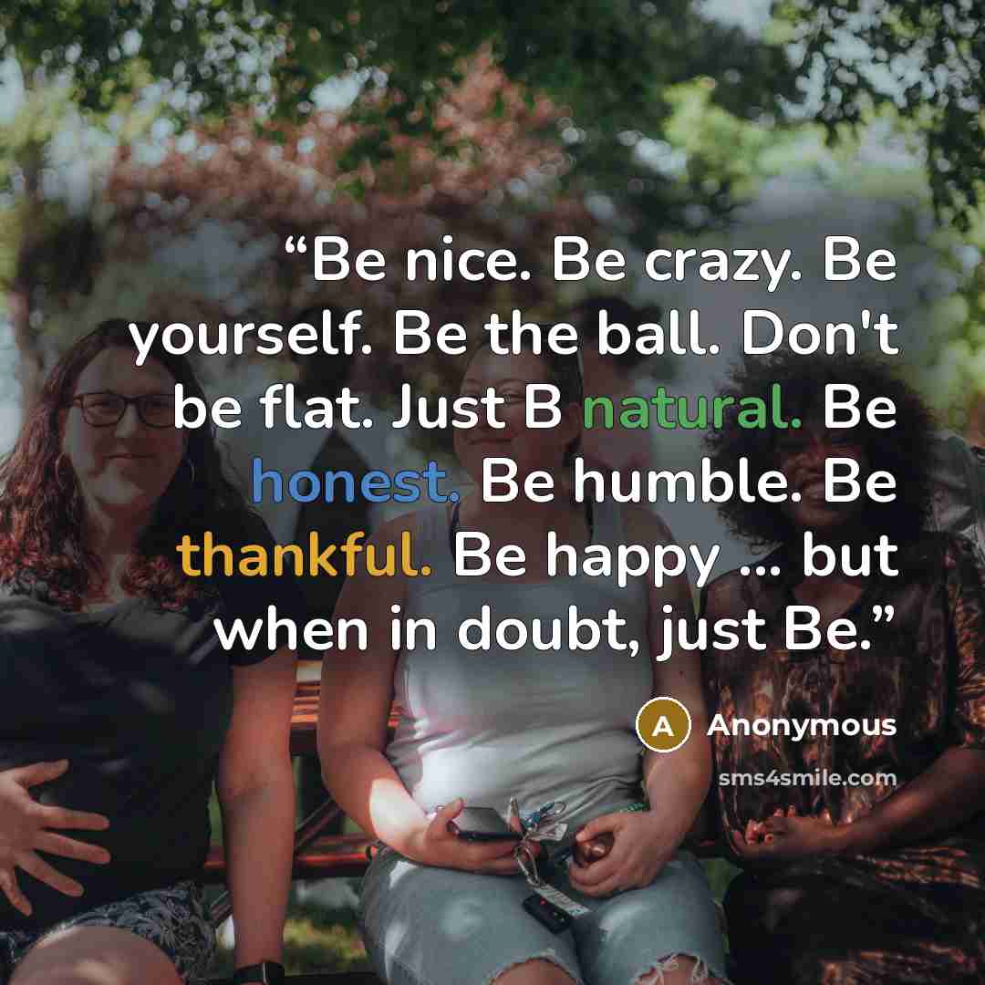 “Be nice. Be crazy. Be yourself. Be the ball. Don't be flat. Just B natural. Be honest. Be humble. Be thankful. Be happy ... but when in doubt, just Be.” quote by Anonymous