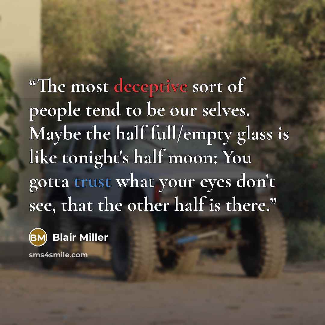 “The most deceptive sort of people tend to be our selves. Maybe the half full/empty glass is like tonight's half moon: You gotta trust what your eyes don't see, that the other half is there.” quote by Blair Miller