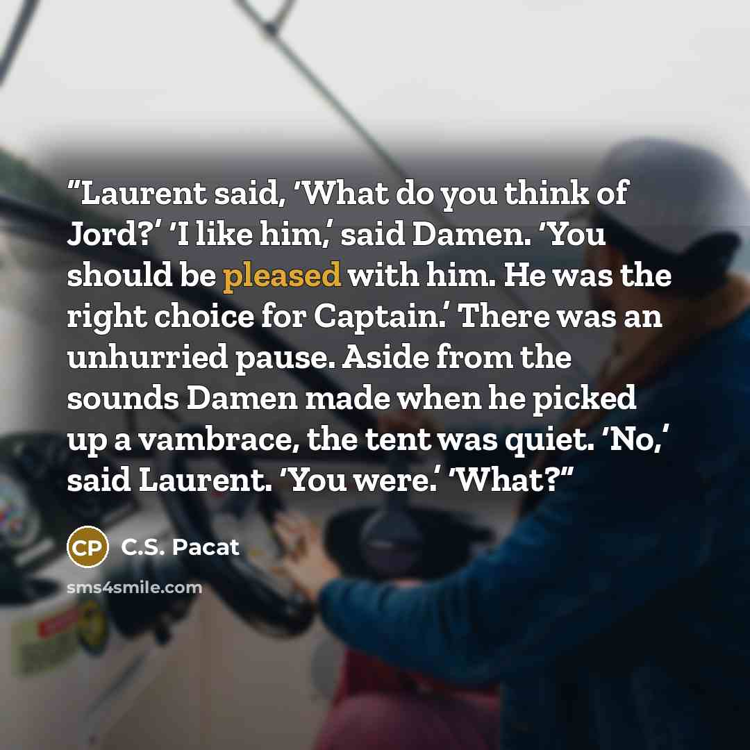 “Laurent said, ‘What do you think of Jord?’ ‘I like him,’ said Damen. ‘You should be pleased with him. He was the right choice for Captain.’ There was an unhurried pause. Aside from the sounds Damen made when he picked up a vambrace, the tent was quiet. ‘No,’ said Laurent. ‘You were.’ ‘What?” quote by C.S. Pacat