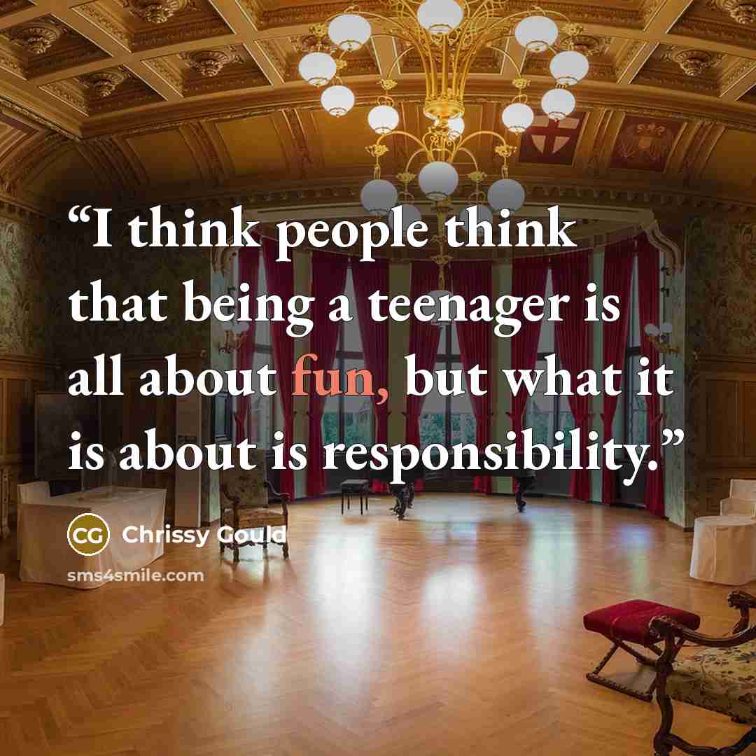 “I think people think that being a teenager is all about fun, but what it is about is responsibility.” quote by Chrissy Gould