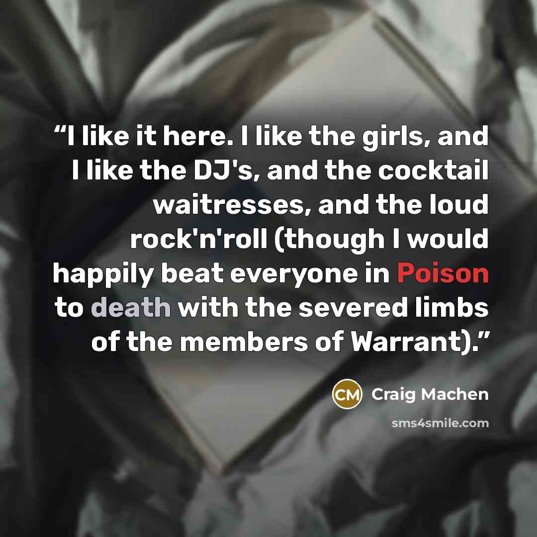“I like it here. I like the girls, and I like the DJ's, and the cocktail waitresses, and the loud rock'n'roll (though I would happily beat everyone in Poison to death with the severed limbs of the members of Warrant).” quote by Craig Machen