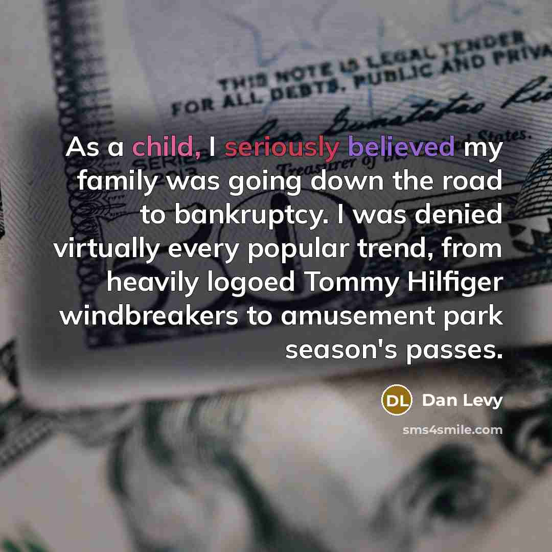 “As a child, I seriously believed my family was going down the road to bankruptcy. I was denied virtually every popular trend, from heavily logoed Tommy Hilfiger windbreakers to amusement park season's passes.” quote by Dan Levy
