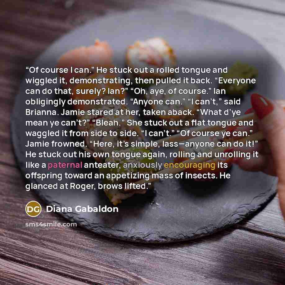 “Of course I can.” He stuck out a rolled tongue and wiggled it, demonstrating, then pulled it back. “Everyone can do that, surely? Ian?” “Oh, aye, of course.” Ian obligingly demonstrated. “Anyone can.” “I can’t,” said Brianna. Jamie stared at her, taken aback. “What d’ye mean ye can’t?” “Bleah.”…” quote by diana gabaldon