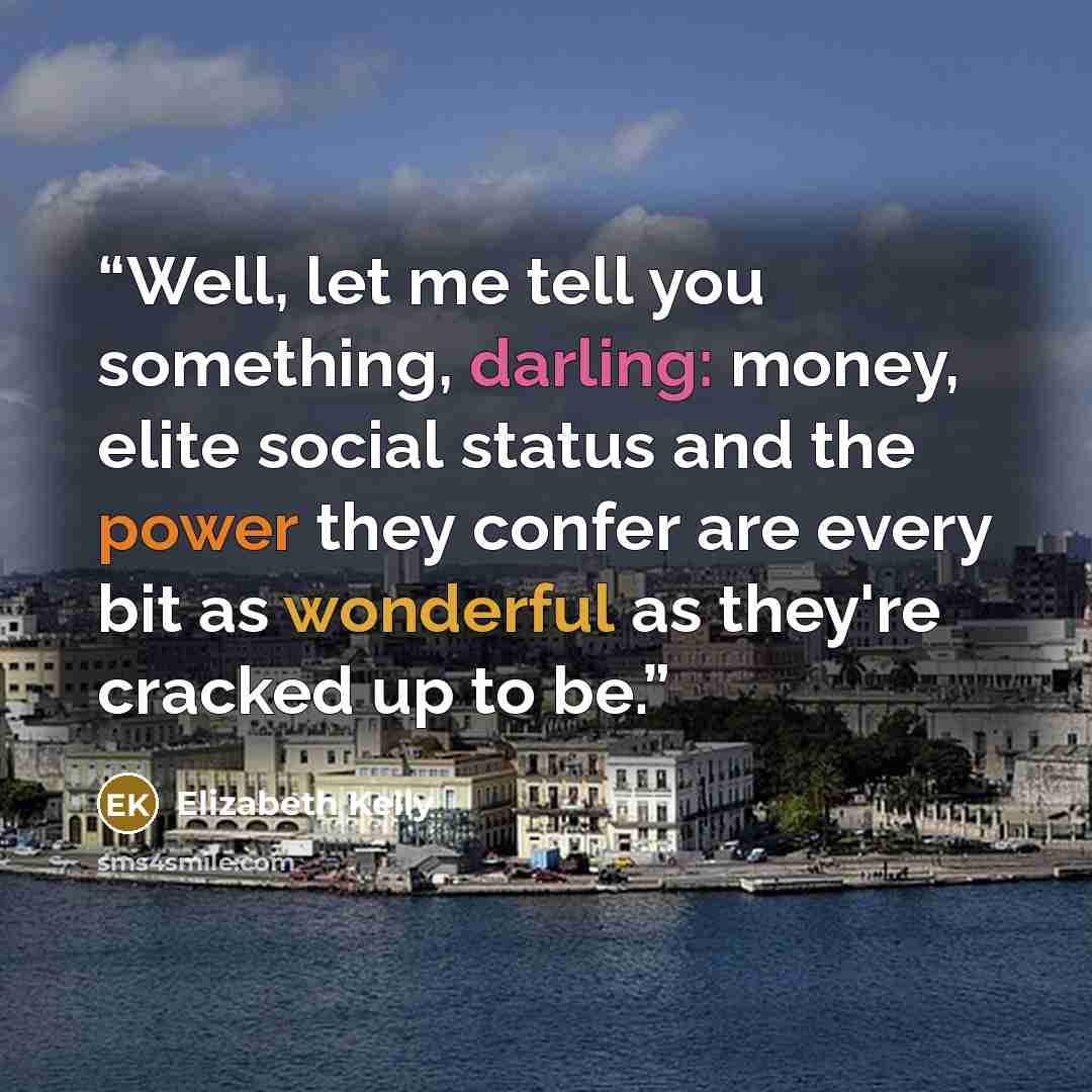 “Well, let me tell you something, darling: money, elite social status and the power they confer are every bit as wonderful as they're cracked up to be.” quote by Elizabeth Kelly