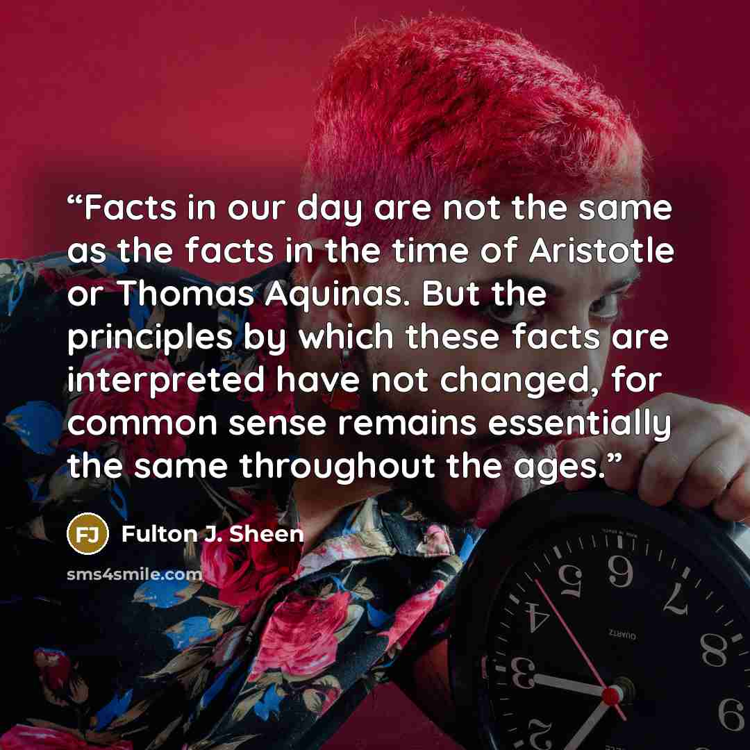 “Facts in our day are not the same as the facts in the time of Aristotle or Thomas Aquinas. But the principles by which these facts are interpreted have not changed, for common sense remains essentially the same throughout the ages.” quote by Fulton J. Sheen