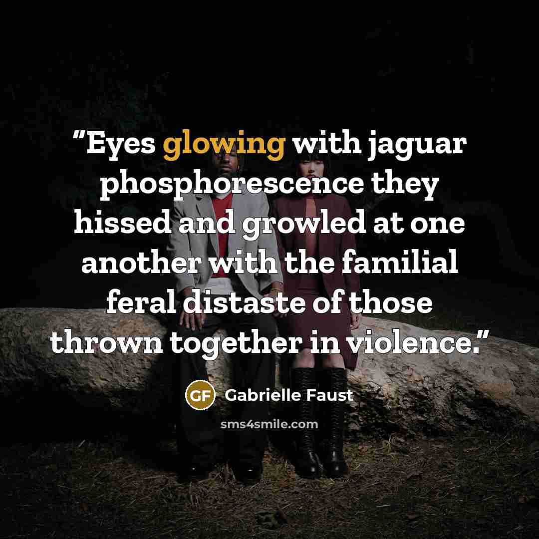 “Eyes glowing with jaguar phosphorescence they hissed and growled at one another with the familial feral distaste of those thrown together in violence.” quote by Gabrielle Faust