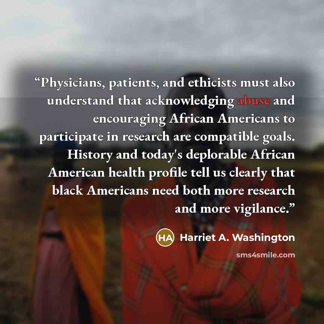 “Physicians, patients, and ethicists must also understand that acknowledging abuse and encouraging African Americans to participate in research are compatible goals. History and today's deplorable African American health profile tell us clearly that black Americans need both more research and more…” quote by Harriet A. Washington
