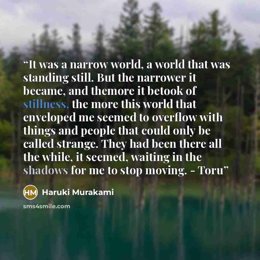 “It was a narrow world, a world that was standing still. But the narrower it became, and themore it betook of stillness, the more this world that enveloped me seemed to overflow with things and people that could only be called strange. They had been there all the while, it seemed, waiting in the…” quote by Haruki Murakami