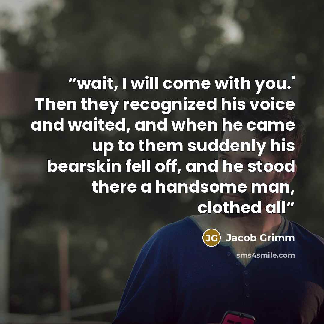 “wait, I will come with you.' Then they recognized his voice and waited, and when he came up to them suddenly his bearskin fell off, and he stood there a handsome man, clothed all” quote by Jacob Grimm