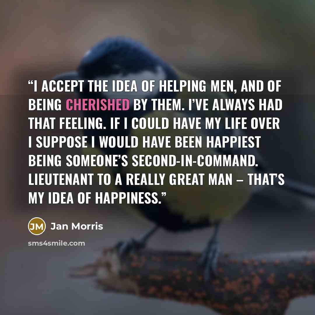 “I accept the idea of helping men, and of being cherished by them. I’ve always had that feeling. If I could have my life over I suppose I would have been happiest being someone’s second-in-command. Lieutenant to a really great man – that’s my idea of happiness.” quote by Jan Morris