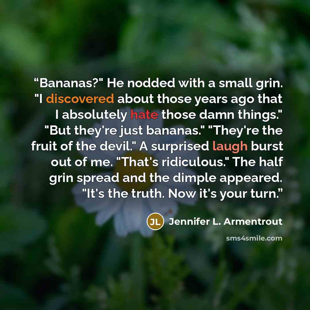 “Bananas?" He nodded with a small grin. "I discovered about those years ago that I absolutely hate those damn things." "But they're just bananas." "They're the fruit of the devil." A surprised laugh burst out of me. "That's ridiculous." The half grin spread and the dimple appeared. "It's the truth…” quote by Jennifer L. Armentrout