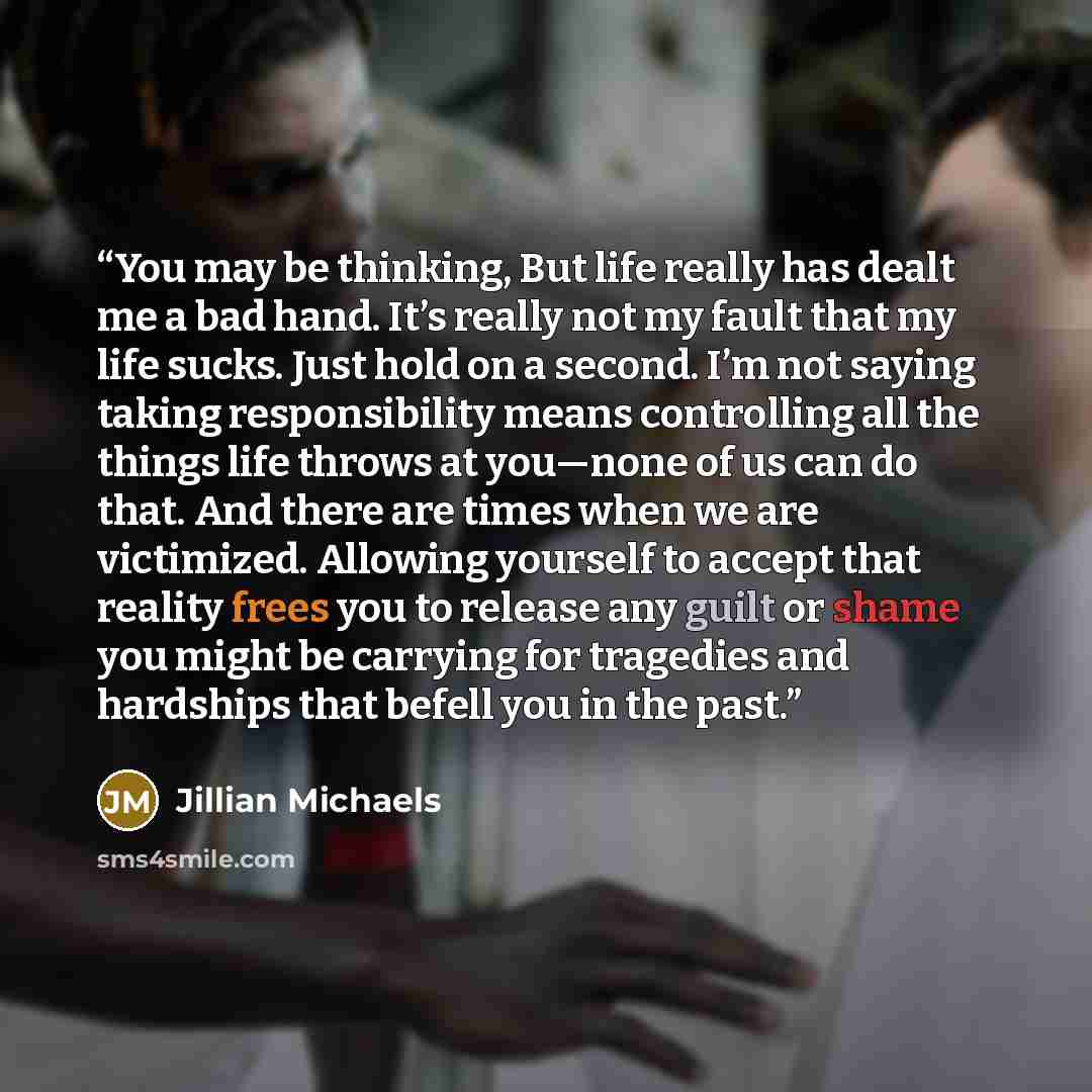 “You may be thinking, But life really has dealt me a bad hand. It’s really not my fault that my life sucks. Just hold on a second. I’m not saying taking responsibility means controlling all the things life throws at you—none of us can do that. And there are times when we are victimized. Allowing…” quote by Jillian Michaels